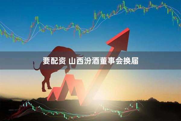 要配资 山西汾酒董事会换届