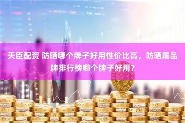 天臣配资 防晒哪个牌子好用性价比高，防晒霜品牌排行榜哪个牌子好用？