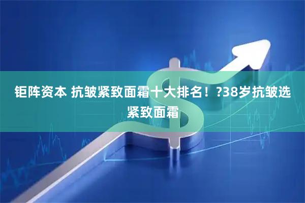 钜阵资本 抗皱紧致面霜十大排名！?38岁抗皱选紧致面霜