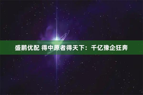 盛鹏优配 得中原者得天下：千亿豫企狂奔