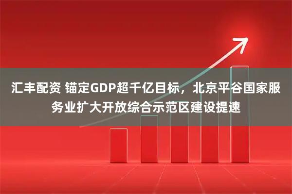 汇丰配资 锚定GDP超千亿目标，北京平谷国家服务业扩大开放综合示范区建设提速