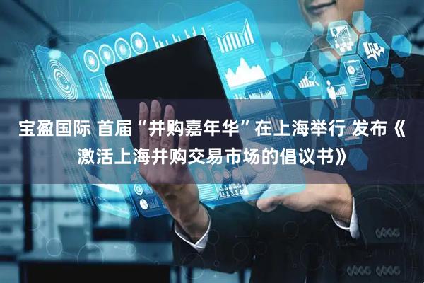 宝盈国际 首届“并购嘉年华”在上海举行 发布《激活上海并购交易市场的倡议书》