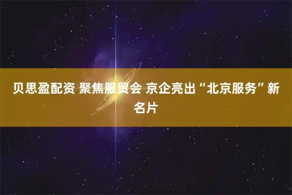 贝思盈配资 聚焦服贸会 京企亮出“北京服务”新名片