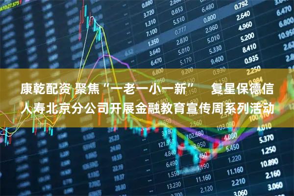 康乾配资 聚焦“一老一小一新”    复星保德信人寿北京分公司开展金融教育宣传周系列活动