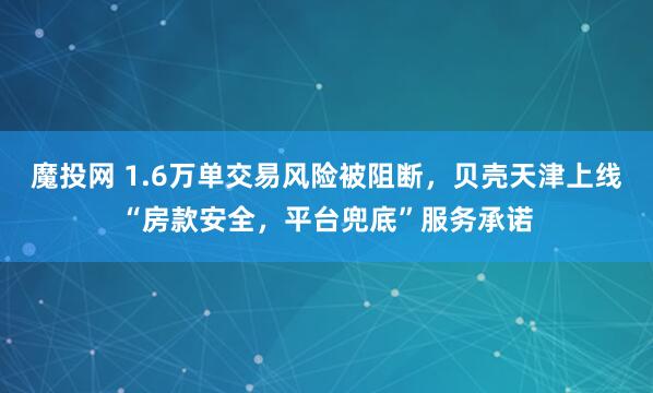 魔投网 1.6万单交易风险被阻断，贝壳天津上线“房款安全，平台兜底”服务承诺