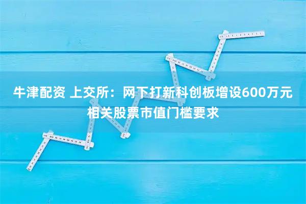 牛津配资 上交所：网下打新科创板增设600万元相关股票市值门槛要求