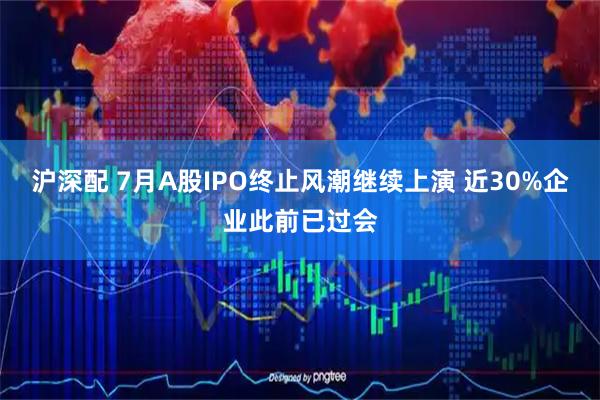 沪深配 7月A股IPO终止风潮继续上演 近30%企业此前已过会