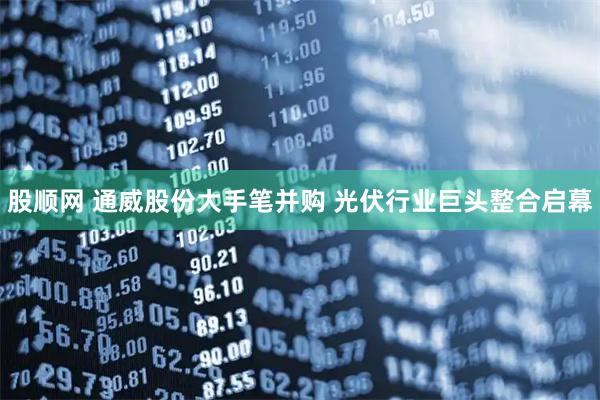 股顺网 通威股份大手笔并购 光伏行业巨头整合启幕
