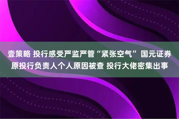 壹策略 投行感受严监严管“紧张空气” 国元证券原投行负责人个人原因被查 投行大佬密集出事