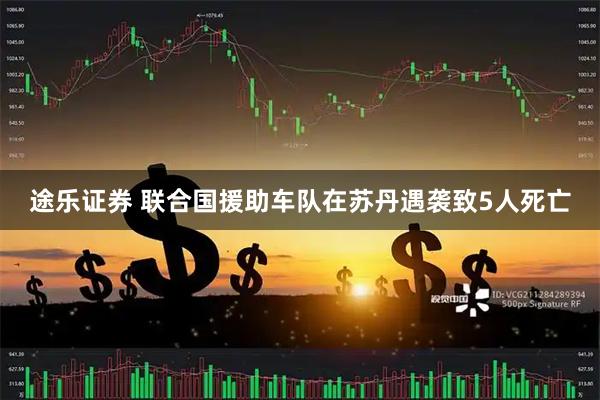 途乐证券 联合国援助车队在苏丹遇袭致5人死亡