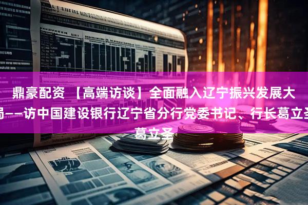 鼎豪配资 【高端访谈】全面融入辽宁振兴发展大局——访中国建设银行辽宁省分行党委书记、行长葛立圣