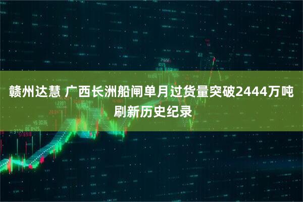 赣州达慧 广西长洲船闸单月过货量突破2444万吨 刷新历史纪录