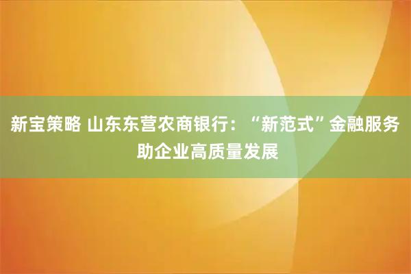 新宝策略 山东东营农商银行：“新范式”金融服务 助企业高质量发展