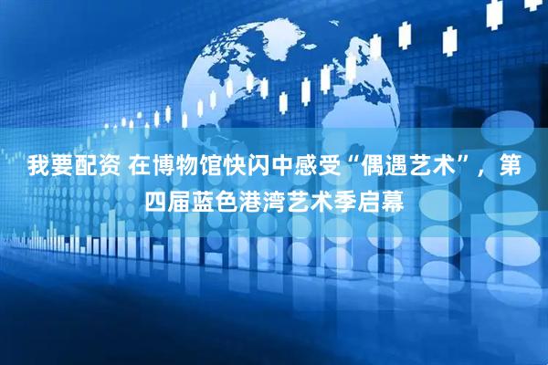 我要配资 在博物馆快闪中感受“偶遇艺术”，第四届蓝色港湾艺术季启幕