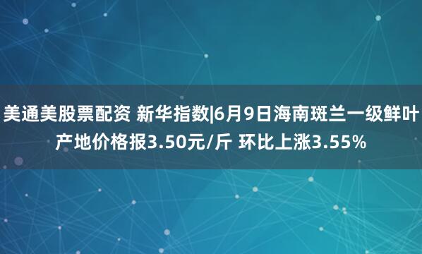 美通美股票配资 新华指数|6月9日海南斑兰一级鲜叶产地价格报3.50元/斤 环比上涨3.55%