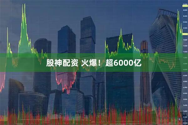 股神配资 火爆！超6000亿