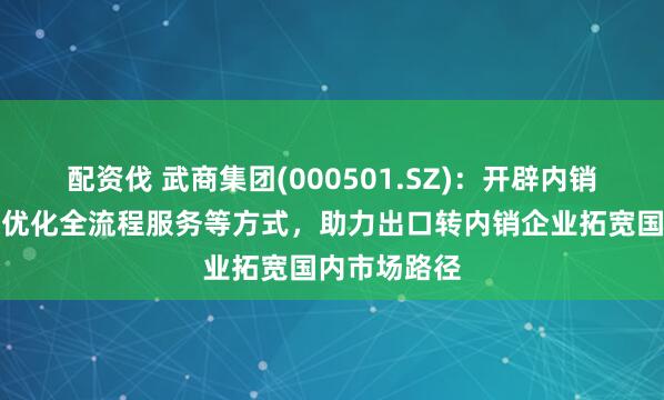 配资伐 武商集团(000501.SZ)：开辟内销绿色通道及优化全流程服务等方式，助力出口转内销企业拓宽国内市场路径