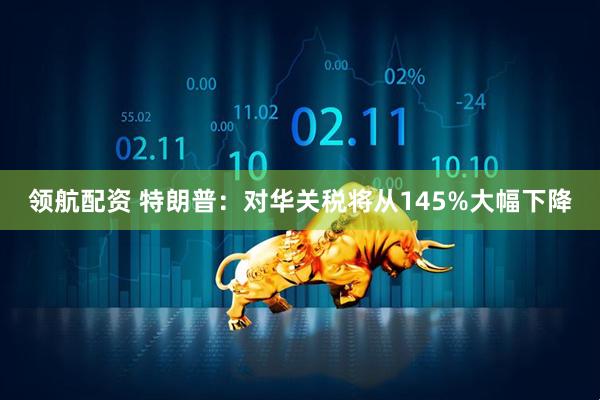 领航配资 特朗普：对华关税将从145%大幅下降