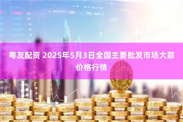 粤友配资 2025年5月3日全国主要批发市场大蒜价格行情