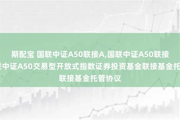 期配宝 国联中证A50联接A,国联中证A50联接C: 国联中证A50交易型开放式指数证券投资基金联接基金托管协议
