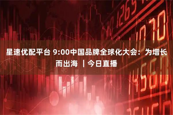 星速优配平台 9:00中国品牌全球化大会：为增长而出海 ｜今日直播