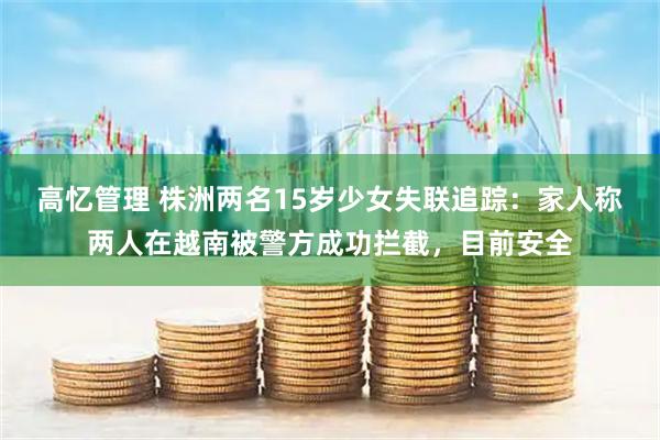高忆管理 株洲两名15岁少女失联追踪：家人称两人在越南被警方成功拦截，目前安全