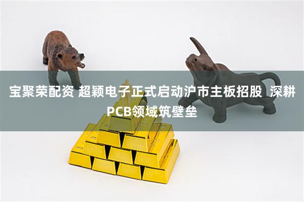 宝聚荣配资 超颖电子正式启动沪市主板招股  深耕PCB领域筑壁垒