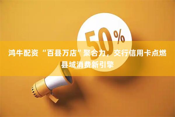 鸿牛配资 “百县万店”聚合力，交行信用卡点燃县域消费新引擎