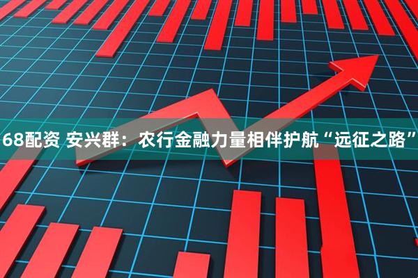 68配资 安兴群：农行金融力量相伴护航“远征之路”