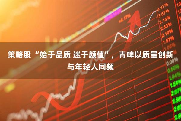 策略股 “始于品质 迷于颜值”，青啤以质量创新与年轻人同频
