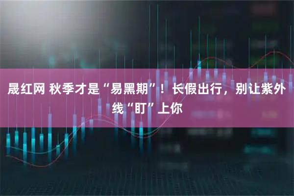 晟红网 秋季才是“易黑期”！长假出行，别让紫外线“盯”上你