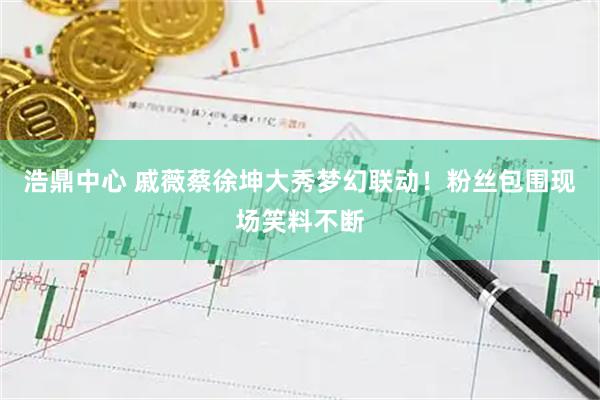浩鼎中心 戚薇蔡徐坤大秀梦幻联动！粉丝包围现场笑料不断