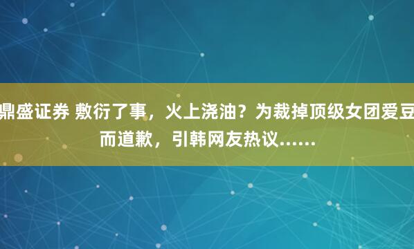 鼎盛证券 敷衍了事，火上浇油？为裁掉顶级女团爱豆而道歉，引韩网友热议......