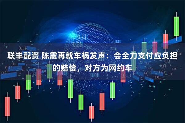 联丰配资 陈震再就车祸发声：会全力支付应负担的赔偿，对方为网约车