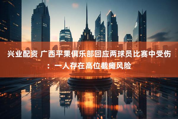 兴业配资 广西平果俱乐部回应两球员比赛中受伤：一人存在高位截瘫风险